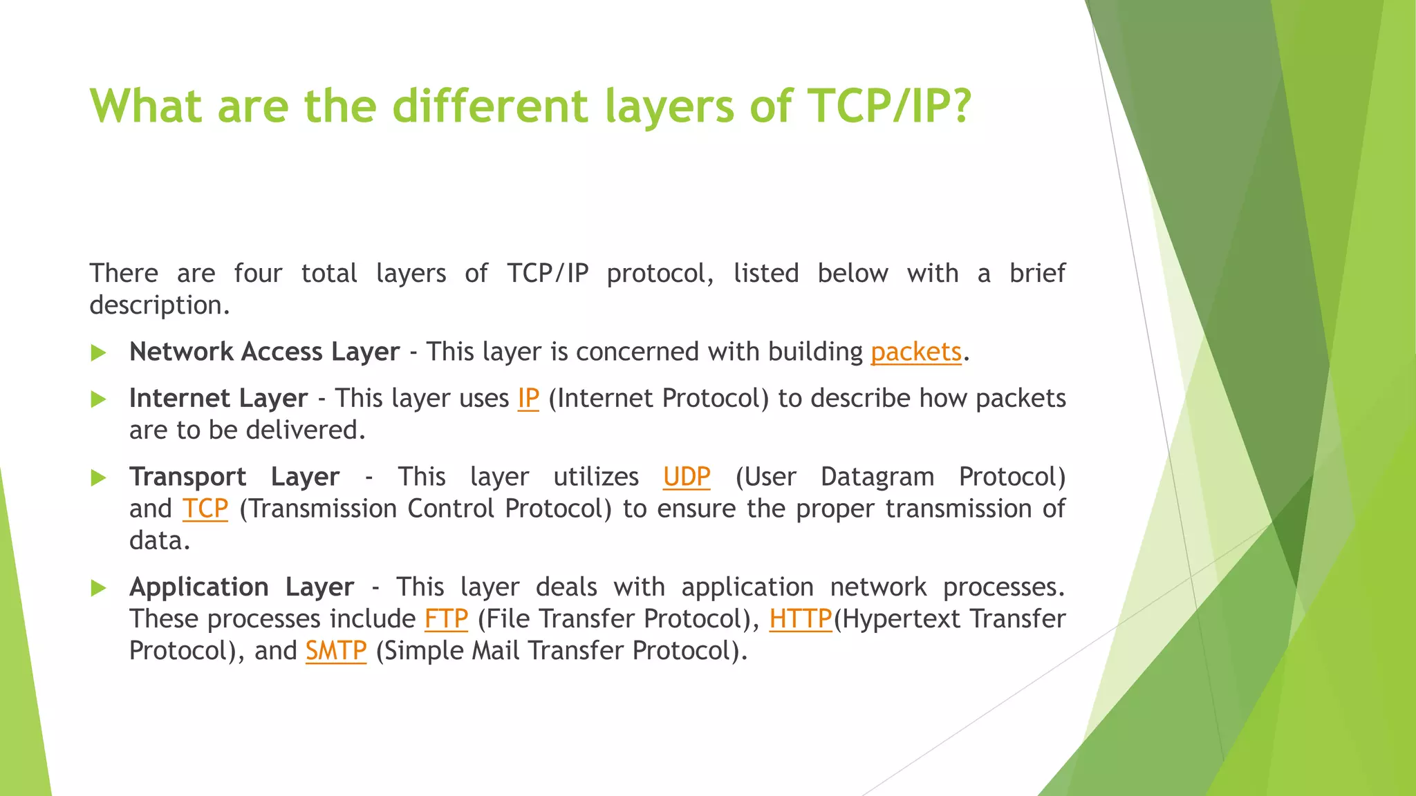 What are the different layers of TCP/IP?
There are four total layers of TCP/IP protocol, listed below with a brief
description.
 Network Access Layer - This layer is concerned with building packets.
 Internet Layer - This layer uses IP (Internet Protocol) to describe how packets
are to be delivered.
 Transport Layer - This layer utilizes UDP (User Datagram Protocol)
and TCP (Transmission Control Protocol) to ensure the proper transmission of
data.
 Application Layer - This layer deals with application network processes.
These processes include FTP (File Transfer Protocol), HTTP(Hypertext Transfer
Protocol), and SMTP (Simple Mail Transfer Protocol).
 