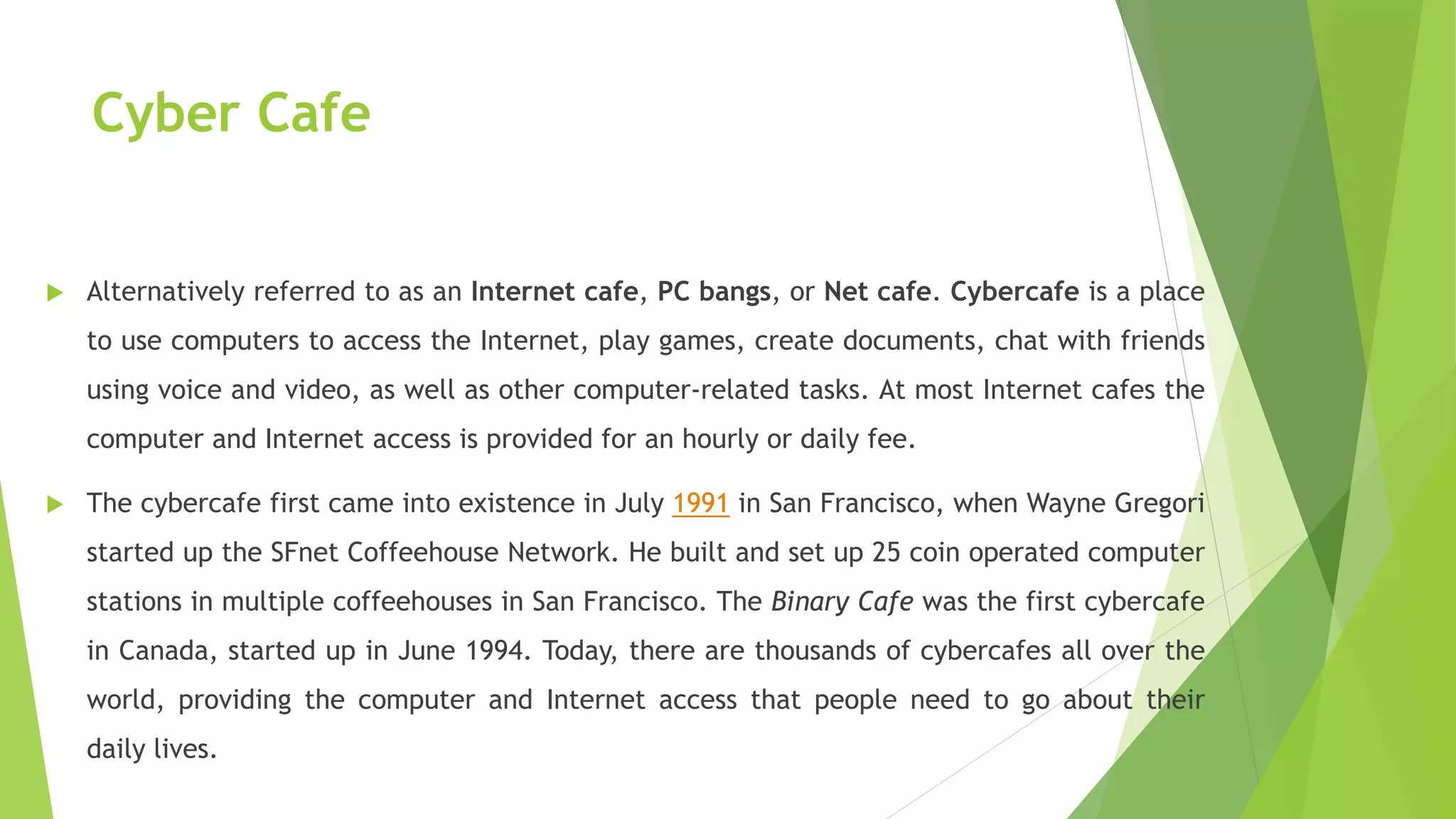 Cyber Cafe
 Alternatively referred to as an Internet cafe, PC bangs, or Net cafe. Cybercafe is a place
to use computers to access the Internet, play games, create documents, chat with friends
using voice and video, as well as other computer-related tasks. At most Internet cafes the
computer and Internet access is provided for an hourly or daily fee.
 The cybercafe first came into existence in July 1991 in San Francisco, when Wayne Gregori
started up the SFnet Coffeehouse Network. He built and set up 25 coin operated computer
stations in multiple coffeehouses in San Francisco. The Binary Cafe was the first cybercafe
in Canada, started up in June 1994. Today, there are thousands of cybercafes all over the
world, providing the computer and Internet access that people need to go about their
daily lives.
 