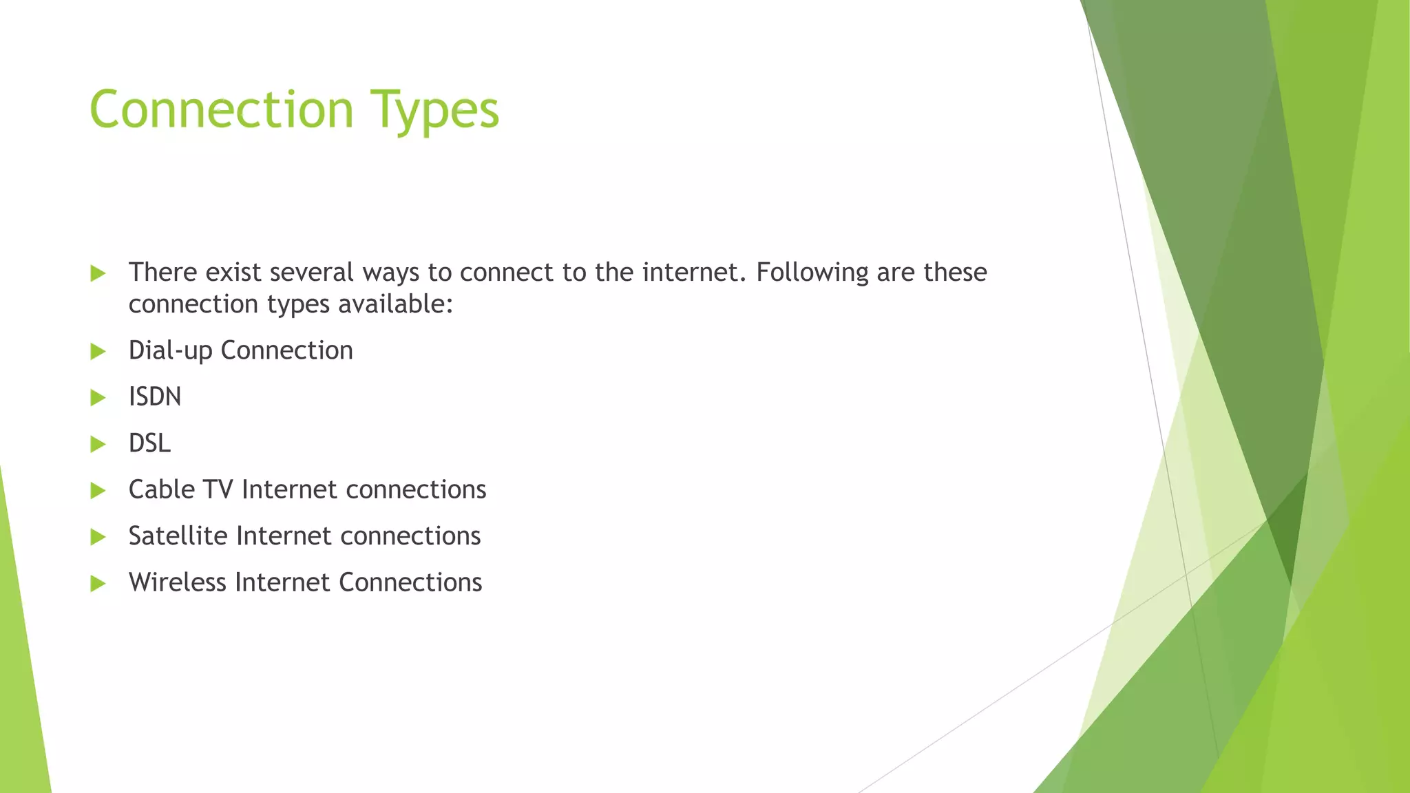 Connection Types
 There exist several ways to connect to the internet. Following are these
connection types available:
 Dial-up Connection
 ISDN
 DSL
 Cable TV Internet connections
 Satellite Internet connections
 Wireless Internet Connections
 