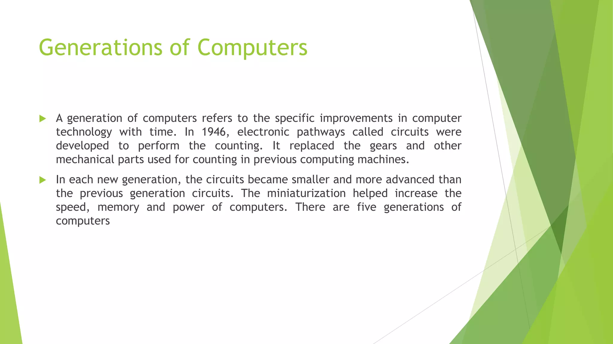 Generations of Computers
 A generation of computers refers to the specific improvements in computer
technology with time. In 1946, electronic pathways called circuits were
developed to perform the counting. It replaced the gears and other
mechanical parts used for counting in previous computing machines.
 In each new generation, the circuits became smaller and more advanced than
the previous generation circuits. The miniaturization helped increase the
speed, memory and power of computers. There are five generations of
computers
 