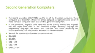 Second Generation Computers
 The second generation (1959-1965) was the era of the transistor computers. These
computers used transistors which were cheap, compact and consuming less power; it
made transistor computers faster than the first generation computers.
 In this generation, magnetic cores were used as the primary memory and magnetic
disc and tapes were used as the secondary storage. Assembly language and
programming languages like COBOL and FORTRAN, and Batch processing and
multiprogramming operating systems were used in these computers.
 Some of the popular second generation computers are;
 IBM 1620
 IBM 7094
 CDC 1604
 CDC 3600
 UNIVAC 1108
 