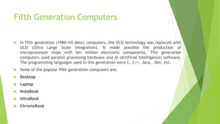 Fifth Generation Computers
 In fifth generation (1980-till date) computers, the VLSI technology was replaced with
ULSI (Ultra Large Scale Integration). It made possible the production of
microprocessor chips with ten million electronic components. This generation
computers used parallel processing hardware and AI (Artificial Intelligence) software.
The programming languages used in this generation were C, C++, Java, .Net, etc.
 Some of the popular fifth generation computers are;
 Desktop
 Laptop
 NoteBook
 UltraBook
 ChromeBook
 