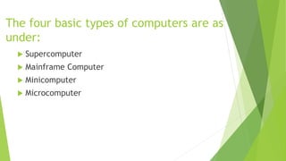 The four basic types of computers are as
under:
 Supercomputer
 Mainframe Computer
 Minicomputer
 Microcomputer
 