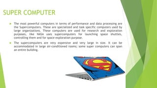SUPER COMPUTER
 The most powerful computers in terms of performance and data processing are
the Supercomputers. These are specialized and task specific computers used by
large organizations. These computers are used for research and exploration
purposes, like NASA uses supercomputers for launching space shuttles,
controlling them and for space exploration purpose.
 The supercomputers are very expensive and very large in size. It can be
accommodated in large air-conditioned rooms; some super computers can span
an entire building.
 
