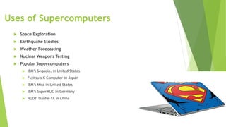 Uses of Supercomputers
 Space Exploration
 Earthquake Studies
 Weather Forecasting
 Nuclear Weapons Testing
 Popular Supercomputers
 IBM’s Sequoia, in United States
 Fujitsu’s K Computer in Japan
 IBM’s Mira in United States
 IBM’s SuperMUC in Germany
 NUDT Tianhe-1A in China
 