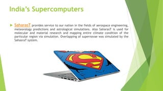 India’s Supercomputers
 SaharasT provides service to our nation in the fields of aerospace engineering,
meteorology predictions and astrological simulations. Also SaharasT is used for
molecular and material research and mapping entire climate condition of the
particular region via simulation. Overlapping of supernovae was simulated by the
SahasraT system.
 
