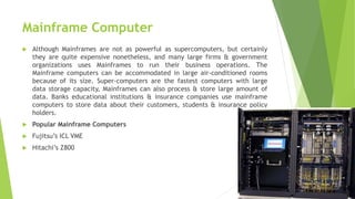 Mainframe Computer
 Although Mainframes are not as powerful as supercomputers, but certainly
they are quite expensive nonetheless, and many large firms & government
organizations uses Mainframes to run their business operations. The
Mainframe computers can be accommodated in large air-conditioned rooms
because of its size. Super-computers are the fastest computers with large
data storage capacity, Mainframes can also process & store large amount of
data. Banks educational institutions & insurance companies use mainframe
computers to store data about their customers, students & insurance policy
holders.
 Popular Mainframe Computers
 Fujitsu’s ICL VME
 Hitachi’s Z800
 