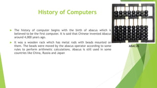 History of Computers
 The history of computer begins with the birth of abacus which is
believed to be the first computer. It is said that Chinese invented Abacus
around 4,000 years ago.
 It was a wooden rack which has metal rods with beads mounted on
them. The beads were moved by the abacus operator according to some
rules to perform arithmetic calculations. Abacus is still used in some
countries like China, Russia and Japan
ABACUS
 