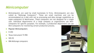 Minicomputer
 Minicomputers are used by small businesses & firms. Minicomputers are also
called as “Midrange Computers”. These are small machines and can be
accommodated on a disk with not as processing and data storage capabilities as
super-computers & Mainframes. These computers are not designed for a single
user. Individual departments of a large company or organizations use Mini-
computers for specific purposes. For example, a production department can use
Mini-computers for monitoring certain production process.
 Popular Minicomputers
 K-202
 Texas Instrument TI-990
 SDS-92
 IBM Midrange computers
 