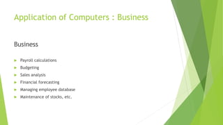 Application of Computers : Business
Business
 Payroll calculations
 Budgeting
 Sales analysis
 Financial forecasting
 Managing employee database
 Maintenance of stocks, etc.
 