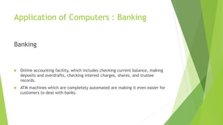 Application of Computers : Banking
Banking
 Online accounting facility, which includes checking current balance, making
deposits and overdrafts, checking interest charges, shares, and trustee
records.
 ATM machines which are completely automated are making it even easier for
customers to deal with banks.
 