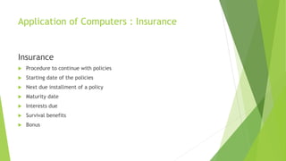 Application of Computers : Insurance
Insurance
 Procedure to continue with policies
 Starting date of the policies
 Next due installment of a policy
 Maturity date
 Interests due
 Survival benefits
 Bonus
 