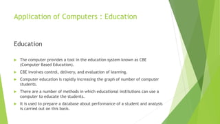 Application of Computers : Education
Education
 The computer provides a tool in the education system known as CBE
(Computer Based Education).
 CBE involves control, delivery, and evaluation of learning.
 Computer education is rapidly increasing the graph of number of computer
students.
 There are a number of methods in which educational institutions can use a
computer to educate the students.
 It is used to prepare a database about performance of a student and analysis
is carried out on this basis.
 
