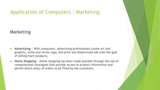 Application of Computers : Marketing
Marketing
 Advertising − With computers, advertising professionals create art and
graphics, write and revise copy, and print and disseminate ads with the goal
of selling more products.
 Home Shopping − Home shopping has been made possible through the use of
computerized catalogues that provide access to product information and
permit direct entry of orders to be filled by the customers.
 