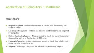Application of Computers : Healthcare
Healthcare
 Diagnostic System − Computers are used to collect data and identify the
cause of illness.
 Lab-diagnostic System − All tests can be done and the reports are prepared
by computer.
 Patient Monitoring System − These are used to check the patient's signs for
abnormality such as in Cardiac Arrest, ECG, etc.
 Pharma Information System − Computer is used to check drug labels, expiry
dates, harmful side effects, etc.
 Surgery − Nowadays, computers are also used in performing surgery.
 