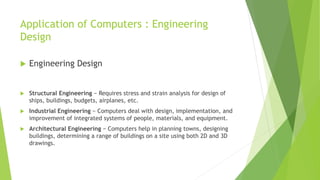 Application of Computers : Engineering
Design
 Engineering Design
 Structural Engineering − Requires stress and strain analysis for design of
ships, buildings, budgets, airplanes, etc.
 Industrial Engineering − Computers deal with design, implementation, and
improvement of integrated systems of people, materials, and equipment.
 Architectural Engineering − Computers help in planning towns, designing
buildings, determining a range of buildings on a site using both 2D and 3D
drawings.
 
