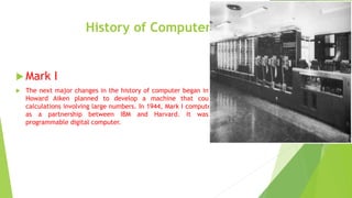 History of Computers
 Mark I
 The next major changes in the history of computer began in 1937 when
Howard Aiken planned to develop a machine that could perform
calculations involving large numbers. In 1944, Mark I computer was built
as a partnership between IBM and Harvard. It was the first
programmable digital computer.
 