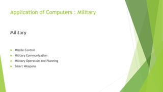 Application of Computers : Military
Military
 Missile Control
 Military Communication
 Military Operation and Planning
 Smart Weapons
 