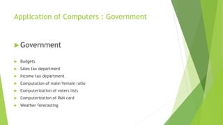 Application of Computers : Government
 Government
 Budgets
 Sales tax department
 Income tax department
 Computation of male/female ratio
 Computerization of voters lists
 Computerization of PAN card
 Weather forecasting
 