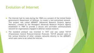 Evolution of Internet
 The Internet had its roots during the 1960's as a project of the United States
government's Department of Defense, to create a non-centralized network.
This project was called ARPANET (Advanced Research Projects Agency
Network), created by the Pentagon's Advanced Research Projects Agency
established in 1969 to provide a secure and survivable communications
network for organizations engaged in defense-related research.
 The standard protocol was invented in 1977 and was called TCP/IP
(Transmission Control Protocol/Internet Protocol). TCP/IP allowed users to
link various branches of other complex networks directly to the ARPANET,
which soon came to be called the Internet.
 