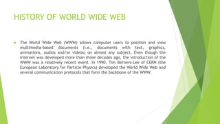 HISTORY OF WORLD WIDE WEB
 The World Wide Web (WWW) allows computer users to position and view
multimedia-based documents (i.e., documents with text, graphics,
animations, audios and/or videos) on almost any subject. Even though the
Internet was developed more than three decades ago, the introduction of the
WWW was a relatively recent event. In 1990, Tim Berners-Lee of CERN (the
European Laboratory for Particle Physics) developed the World Wide Web and
several communication protocols that form the backbone of the WWW.
 