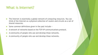 What is Internet?
 The Internet is essentially a global network of computing resources. You can
think of the Internet as a physical collection of routers and circuits as a set of
shared resources.
 Some common definitions given in the past include −
 A network of networks based on the TCP/IP communications protocol.
 A community of people who use and develop those networks.
 A community of people who use and develop those networks.
 