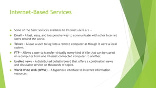 Internet-Based Services
 Some of the basic services available to Internet users are −
 Email − A fast, easy, and inexpensive way to communicate with other Internet
users around the world.
 Telnet − Allows a user to log into a remote computer as though it were a local
system.
 FTP − Allows a user to transfer virtually every kind of file that can be stored
on a computer from one Internet-connected computer to another.
 UseNet news − A distributed bulletin board that offers a combination news
and discussion service on thousands of topics.
 World Wide Web (WWW) − A hypertext interface to Internet information
resources.
 