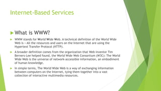 Internet-Based Services
 What is WWW?
 WWW stands for World Wide Web. A technical definition of the World Wide
Web is − All the resources and users on the Internet that are using the
Hypertext Transfer Protocol (HTTP).
 A broader definition comes from the organization that Web inventor Tim
Berners-Lee helped found, the World Wide Web Consortium (W3C): The World
Wide Web is the universe of network-accessible information, an embodiment
of human knowledge.
 In simple terms, The World Wide Web is a way of exchanging information
between computers on the Internet, tying them together into a vast
collection of interactive multimedia resources.
 