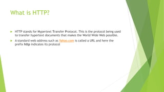 What is HTTP?
 HTTP stands for Hypertext Transfer Protocol. This is the protocol being used
to transfer hypertext documents that makes the World Wide Web possible.
 A standard web address such as Yahoo.com is called a URL and here the
prefix http indicates its protocol
 