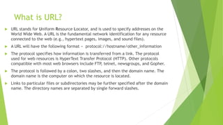 What is URL?
 URL stands for Uniform Resource Locator, and is used to specify addresses on the
World Wide Web. A URL is the fundamental network identification for any resource
connected to the web (e.g., hypertext pages, images, and sound files).
 A URL will have the following format − protocol://hostname/other_information
 The protocol specifies how information is transferred from a link. The protocol
used for web resources is HyperText Transfer Protocol (HTTP). Other protocols
compatible with most web browsers include FTP, telnet, newsgroups, and Gopher.
 The protocol is followed by a colon, two slashes, and then the domain name. The
domain name is the computer on which the resource is located.
 Links to particular files or subdirectories may be further specified after the domain
name. The directory names are separated by single forward slashes.
 