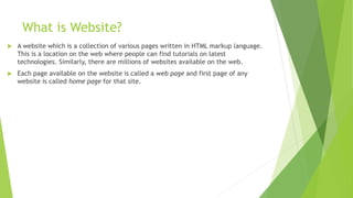 What is Website?
 A website which is a collection of various pages written in HTML markup language.
This is a location on the web where people can find tutorials on latest
technologies. Similarly, there are millions of websites available on the web.
 Each page available on the website is called a web page and first page of any
website is called home page for that site.
 
