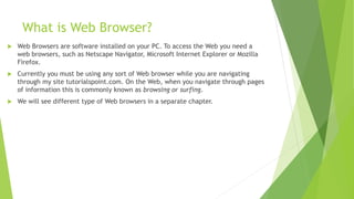 What is Web Browser?
 Web Browsers are software installed on your PC. To access the Web you need a
web browsers, such as Netscape Navigator, Microsoft Internet Explorer or Mozilla
Firefox.
 Currently you must be using any sort of Web browser while you are navigating
through my site tutorialspoint.com. On the Web, when you navigate through pages
of information this is commonly known as browsing or surfing.
 We will see different type of Web browsers in a separate chapter.
 