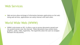 Web Services
 Web services allow exchange of information between applications on the web.
Using web services, applications can easily interact with each other.
World Wide Web (WWW)
 WWW is also known as W3. It offers a way to access documents spread over
the several servers over the internet. These documents may contain texts,
graphics, audio, video, hyperlinks. The hyperlinks allow the users to navigate
between the documents.
 