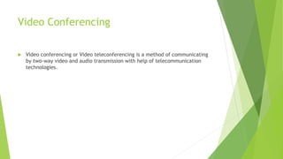 Video Conferencing
 Video conferencing or Video teleconferencing is a method of communicating
by two-way video and audio transmission with help of telecommunication
technologies.
 