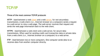 TCP/IP
Three of the most common TCP/IP protocols
HTTP - Used between a web client and a web server, for non-securedata
transmissions. A web client (i.e., Internet browser on a computer) sends a request
to a web server to view a web page. The web server receives that request and
sends the web page information back to the web client.
HTTPS - Used between a web client and a web server, for secure data
transmissions. Often used for sending credit card transaction data or private data
from a web client (i.e., Internet browser on a computer) to a web server.
FTP - Used between two or more computers. One computer sends data to or
receives data from another computer directly.
 