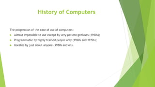 History of Computers
The progression of the ease of use of computers:
 Almost impossible to use except by very patient geniuses (1950s);
 Programmable by highly trained people only (1960s and 1970s);
 Useable by just about anyone (1980s and on).
 