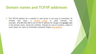 Domain names and TCP/IP addresses
 The TCP/IP address for a website or web server is not easy to remember. To
remedy this issue, a domain name is used instead. For
example, 216.58.216.164 is one of the IP address for Google and google.com
is the domain name. Using this method, instead of a set of numbers, makes it
much easier for users to remember Computer Hope's web address.
 
