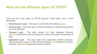 What are the different layers of TCP/IP?
There are four total layers of TCP/IP protocol, listed below with a brief
description.
 Network Access Layer - This layer is concerned with building packets.
 Internet Layer - This layer uses IP (Internet Protocol) to describe how packets
are to be delivered.
 Transport Layer - This layer utilizes UDP (User Datagram Protocol)
and TCP (Transmission Control Protocol) to ensure the proper transmission of
data.
 Application Layer - This layer deals with application network processes.
These processes include FTP (File Transfer Protocol), HTTP(Hypertext Transfer
Protocol), and SMTP (Simple Mail Transfer Protocol).
 