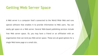 Getting Web Server Space
A Web server is a computer that’s connected to the World Wide Web and runs
special software that enables it to provide information to Web users. You can
easily get space on a Web server. Several Web-based publishing services include
free Web server space. Or, you may have a friend or an affiliation with an
organization that can lend you Web server space. These are all good options for a
single Web home page or a small site.
 