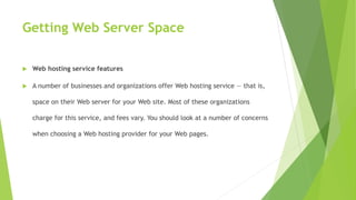 Getting Web Server Space
 Web hosting service features
 A number of businesses and organizations offer Web hosting service — that is,
space on their Web server for your Web site. Most of these organizations
charge for this service, and fees vary. You should look at a number of concerns
when choosing a Web hosting provider for your Web pages.
 