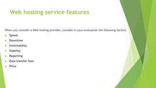 Web hosting service features
When you consider a Web hosting provider, consider in your evaluation the following factors:
 Speed
 Downtime
 Switchability
 Viability
 Reporting
 Data transfer fees
 Price
 