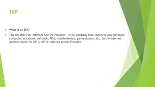 ISP
 What is an ISP?
 The ISP, short for 'Internet Service Provider', is the company that connects your personal
computer, notebook, netbook, PDA, mobile device, game station, etc. to the Internet.
Another name for ISP is IAP, or Internet Access Provider.
 