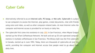 Cyber Cafe
 Alternatively referred to as an Internet cafe, PC bangs, or Net cafe. Cybercafe is a place
to use computers to access the Internet, play games, create documents, chat with friends
using voice and video, as well as other computer-related tasks. At most Internet cafes the
computer and Internet access is provided for an hourly or daily fee.
 The cybercafe first came into existence in July 1991 in San Francisco, when Wayne Gregori
started up the SFnet Coffeehouse Network. He built and set up 25 coin operated computer
stations in multiple coffeehouses in San Francisco. The Binary Cafe was the first cybercafe
in Canada, started up in June 1994. Today, there are thousands of cybercafes all over the
world, providing the computer and Internet access that people need to go about their
daily lives.
 