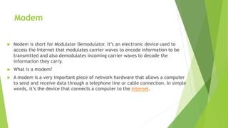 Modem
 Modem is short for Modulator Demodulator. It’s an electronic device used to
access the Internet that modulates carrier waves to encode information to be
transmitted and also demodulates incoming carrier waves to decode the
information they carry.
 What is a modem?
 A modem is a very important piece of network hardware that allows a computer
to send and receive data through a telephone line or cable connection. In simple
words, it’s the device that connects a computer to the Internet.
 