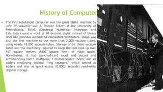 History of Computers
 The first substantial computer was the giant ENIAC machine by
John W. Mauchly and J. Presper Eckert at the University of
Pennsylvania. ENIAC (Electrical Numerical Integrator and
Calculator) used a word of 10 decimal digits instead of binary
ones like previous automated calculators/computers. ENIAC was
also the first machine to use more than 2,000 vacuum tubes,
using nearly 18,000 vacuum tubes. Storage of all those vacuum
tubes and the machinery required to keep the cool took up over
167 square meters (1800 square feet) of floor space.
Nonetheless, it had punched-card input and output and
arithmetically had 1 multiplier, 1 divider-square rooter, and 20
adders employing decimal "ring counters," which served as
adders and also as quick-access (0.0002 seconds) read-write
register storage.
 