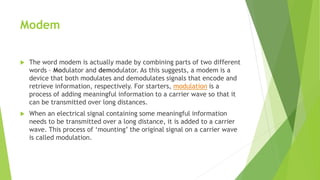 Modem
 The word modem is actually made by combining parts of two different
words – Modulator and demodulator. As this suggests, a modem is a
device that both modulates and demodulates signals that encode and
retrieve information, respectively. For starters, modulation is a
process of adding meaningful information to a carrier wave so that it
can be transmitted over long distances.
 When an electrical signal containing some meaningful information
needs to be transmitted over a long distance, it is added to a carrier
wave. This process of ‘mounting’ the original signal on a carrier wave
is called modulation.
 