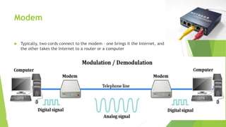 Modem
 Typically, two cords connect to the modem – one brings it the Internet, and
the other takes the Internet to a router or a computer
 