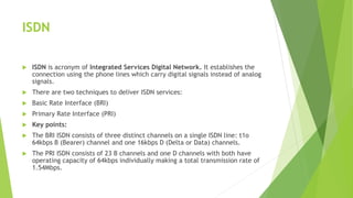 ISDN
 ISDN is acronym of Integrated Services Digital Network. It establishes the
connection using the phone lines which carry digital signals instead of analog
signals.
 There are two techniques to deliver ISDN services:
 Basic Rate Interface (BRI)
 Primary Rate Interface (PRI)
 Key points:
 The BRI ISDN consists of three distinct channels on a single ISDN line: t1o
64kbps B (Bearer) channel and one 16kbps D (Delta or Data) channels.
 The PRI ISDN consists of 23 B channels and one D channels with both have
operating capacity of 64kbps individually making a total transmission rate of
1.54Mbps.
 