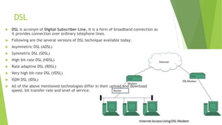 DSL
 DSL is acronym of Digital Subscriber Line. It is a form of broadband connection as
it provides connection over ordinary telephone lines.
 Following are the several versions of DSL technique available today:
 Asymmetric DSL (ADSL)
 Symmetric DSL (SDSL)
 High bit-rate DSL (HDSL)
 Rate adaptive DSL (RDSL)
 Very high bit-rate DSL (VDSL)
 ISDN DSL (IDSL)
 All of the above mentioned technologies differ in their upload and download
speed, bit transfer rate and level of service.
 