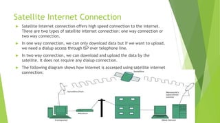 Satellite Internet Connection
 Satellite Internet connection offers high speed connection to the internet.
There are two types of satellite internet connection: one way connection or
two way connection.
 In one way connection, we can only download data but if we want to upload,
we need a dialup access through ISP over telephone line.
 In two way connection, we can download and upload the data by the
satellite. It does not require any dialup connection.
 The following diagram shows how internet is accessed using satellite internet
connection:
 